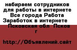 набираем сотрудников для работы в интернете - Все города Работа » Заработок в интернете   . Псковская обл.,Псков г.